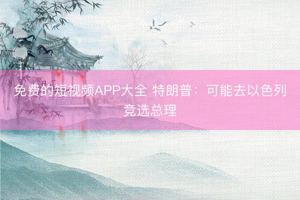 免费的短视频APP大全 特朗普：可能去以色列竞选总理