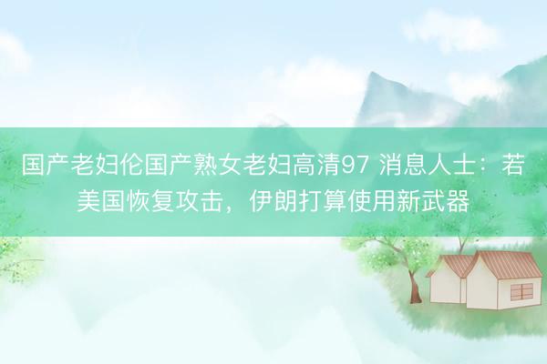 国产老妇伦国产熟女老妇高清97 消息人士：若美国恢复攻击，伊朗打算使用新武器