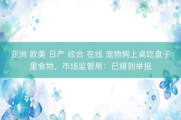 亚洲 欧美 日产 综合 在线 宠物狗上桌吃盘子里食物，市场监管局：已接到举报