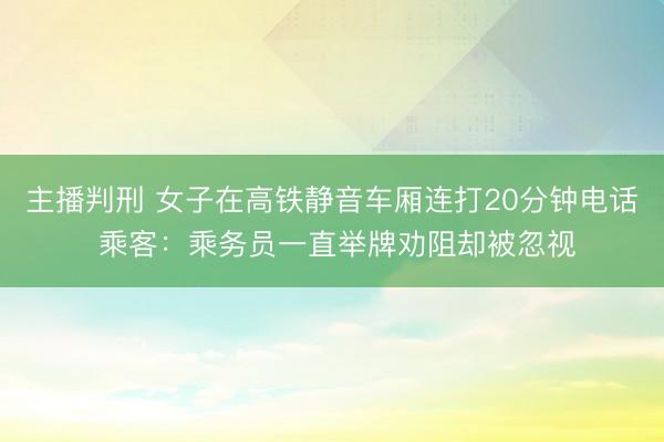 主播判刑 女子在高铁静音车厢连打20分钟电话 乘客：乘务员一直举牌劝阻却被忽视