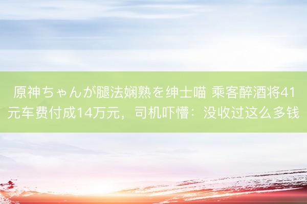 原神ちゃんが腿法娴熟を绅士喵 乘客醉酒将41元车费付成14万元，司机吓懵：没收过这么多钱