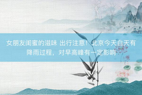 女朋友闺蜜的滋味 出行注意！北京今天白天有降雨过程，对早高峰有一定影响