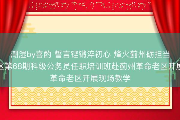 潮湿by喜酌 誓言铿锵淬初心 烽火蓟州砺担当——西城区第68期科级公务员任职培训班赴蓟州革命老区开展现场教学