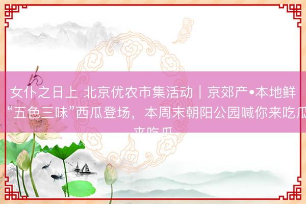 女仆之日上 北京优农市集活动｜京郊产•本地鲜  “五色三味”西瓜登场，<a href=