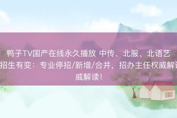 鸭子TV国产在线永久播放 中传、北服、北语艺考招生有变：专业停招/新增/合并，招办主任权威解读！