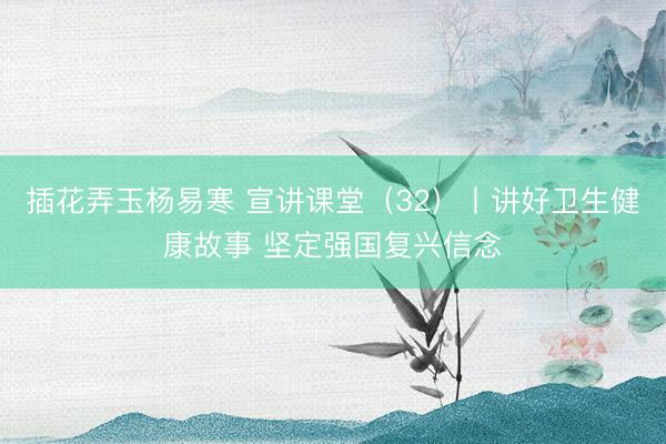 插花弄玉杨易寒 宣讲课堂(32)丨讲好卫生健康故事 坚定强国复兴信念