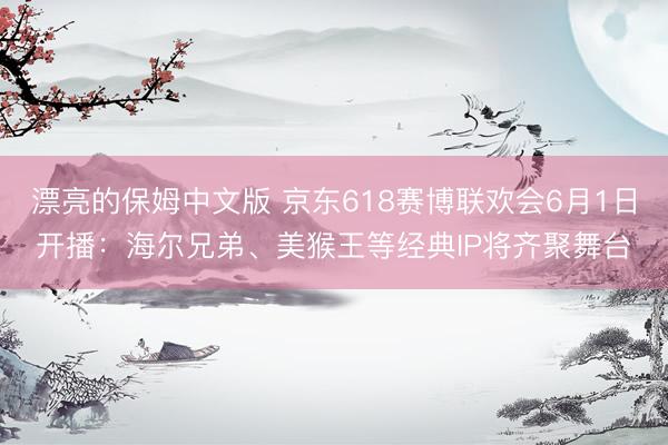 漂亮的保姆中文版 京东618赛博联欢会6月1日开播:海尔兄弟、美猴王等经典IP将齐聚舞台