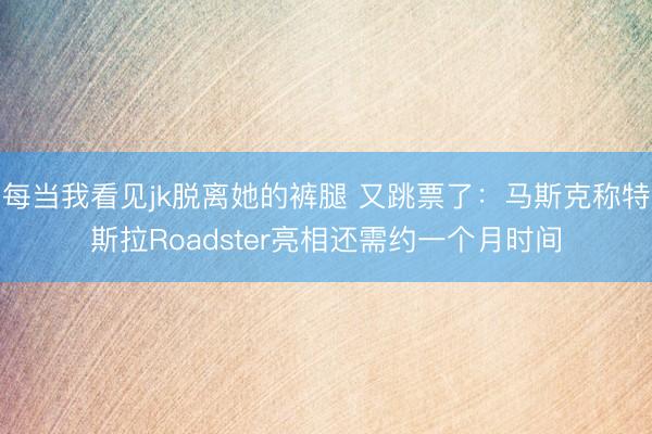 每当我看见jk脱离她的裤腿 又跳票了:马斯克称特斯拉Roadster亮相还需约一个月时间