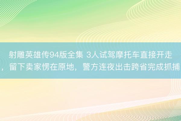 射雕英雄传94版全集 3人试驾摩托车直接开走,留下卖家愣在原地,警方连夜出击跨省完成抓捕