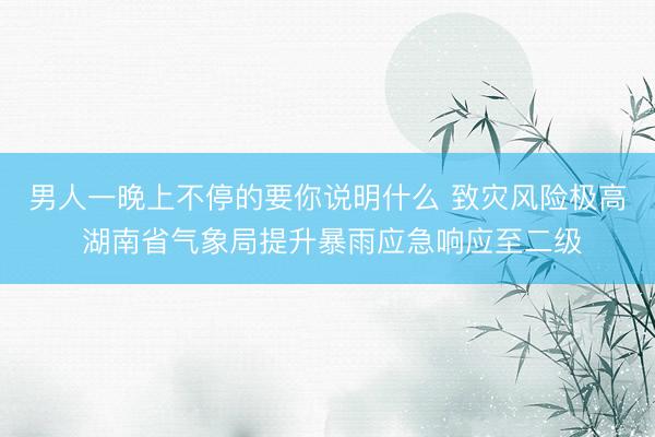 男人一晚上不停的要你说明什么 致灾风险极高 湖南省气象局提升暴雨应急响应至二级