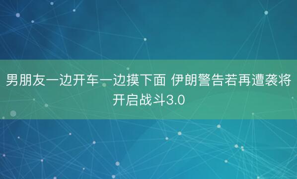 男朋友一边开车一边摸下面 伊朗警告若再遭袭将开启战斗3.0