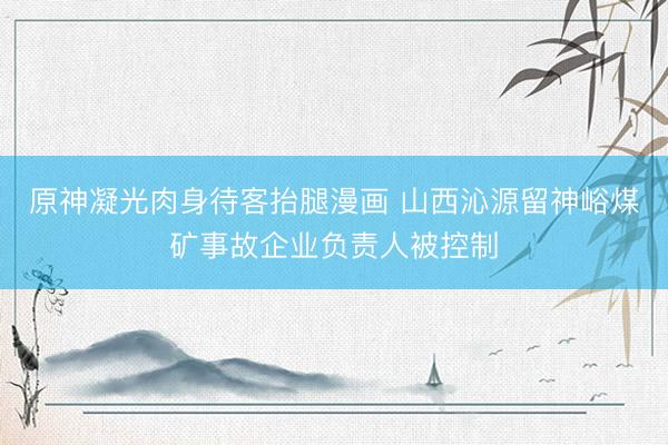 原神凝光肉身待客抬腿漫画 山西沁源留神峪煤矿事故企业负责人被控制