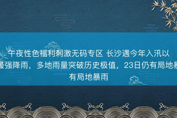 午夜性色福利刺激无码专区 长沙遇今年入汛以来最强降雨，多地雨量突破历史极值，23日仍有局地暴雨