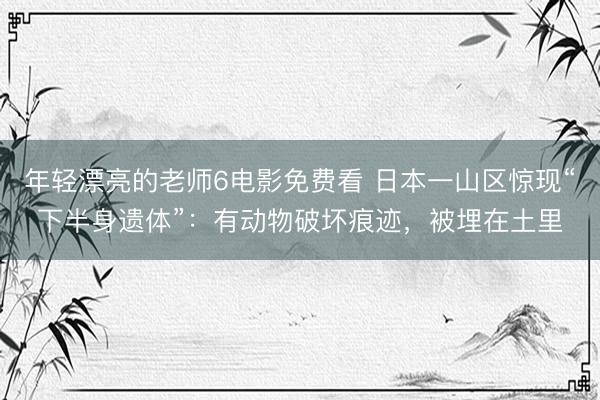 年轻漂亮的老师6电影免费看 日本一山区惊现“下半身遗体”:有动物破坏痕迹,被埋在土里