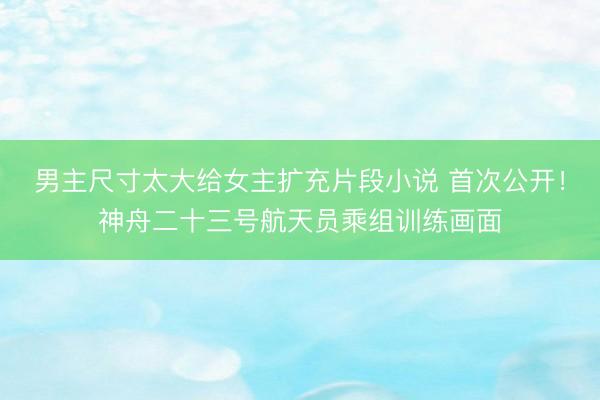 男主尺寸太大给女主扩充片段小说 首次公开！神舟二十三号航天员乘组训练画面