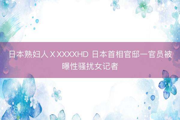 日本熟妇人ⅩXXXXHD 日本首相官邸一官员被曝性骚扰女记者