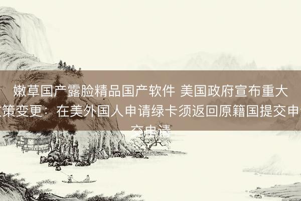 嫩草国产露脸精品国产软件 美国政府宣布重大政策变更：在美外国人申请绿卡须返回原籍国提交申请