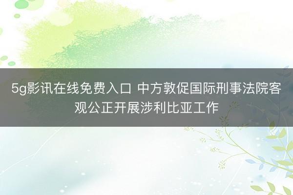 5g影讯在线免费入口 中方敦促国际刑事法院客观公正开展涉利比亚工作