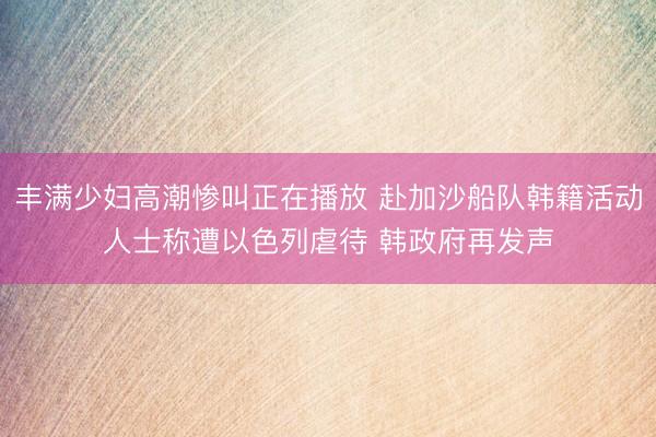 丰满少妇高潮惨叫正在播放 赴加沙船队韩籍活动人士称遭以色列虐待 韩政府再发声