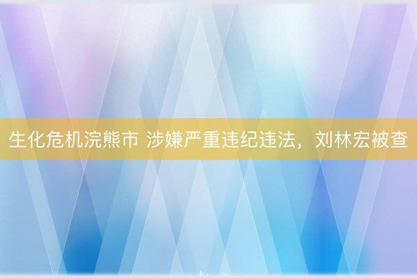 生化危机浣熊市 涉嫌严重违纪违法，刘林宏被查