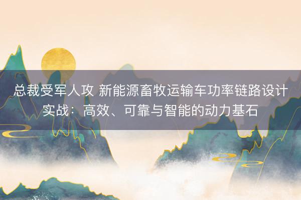 总裁受军人攻 新能源畜牧运输车功率链路设计实战：高效、可靠与智能的动力基石