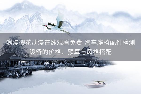 浪漫樱花动漫在线观看免费 汽车座椅配件检测设备的价格、预算与风格搭配