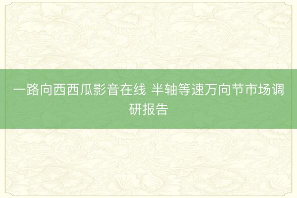 一路向西西瓜影音在线 半轴等速万向节市场调研报告