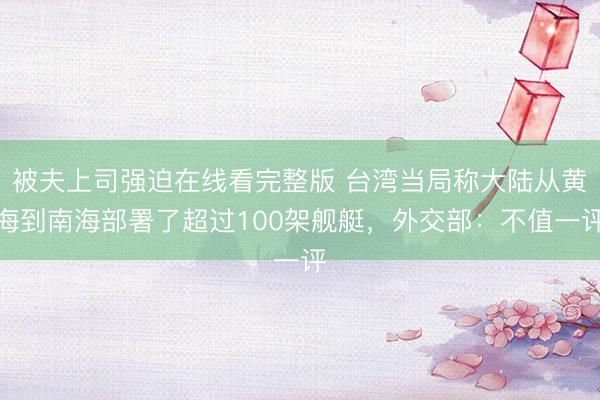 被夫上司强迫在线看完整版 台湾当局称大陆从黄海到南海部署了超过100架舰艇，外交部：不值一评