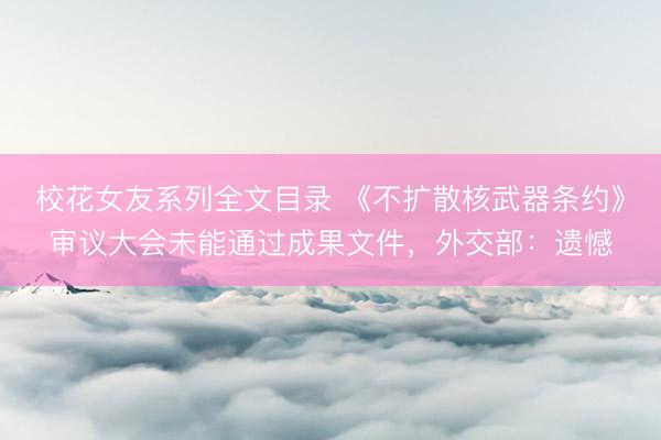 校花女友系列全文目录 《不扩散核武器条约》审议大会未能通过成果文件，外交部：遗憾