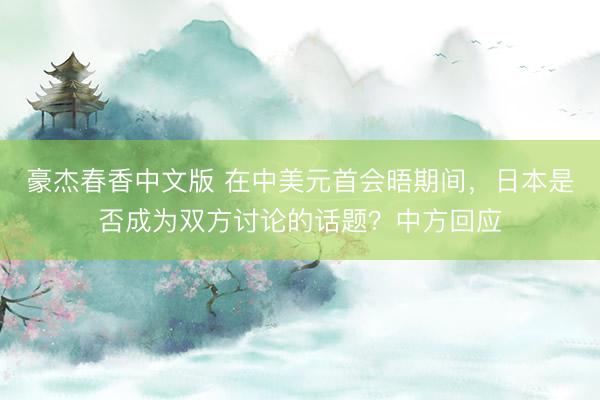 豪杰春香中文版 在中美元首会晤期间，日本是否成为双方讨论的话题？中方回应