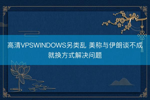 高清VPSWINDOWS另类乱 美称与伊朗谈不成就换方式解决问题
