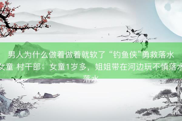 男人为什么做着做着就软了 “钓鱼侠”勇救落水女童 村干部：女童1岁多，姐姐带在河边玩不慎落水