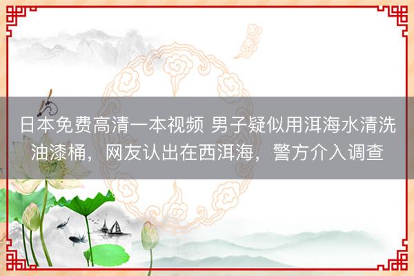 日本免费高清一本视频 男子疑似用洱海水清洗油漆桶,网友认出在西洱海,警方介入调查