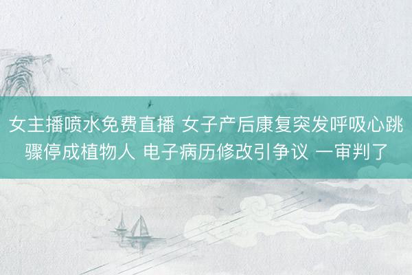 女主播喷水免费直播 女子产后康复突发呼吸心跳骤停成植物人 电子病历修改引争议 一审判了