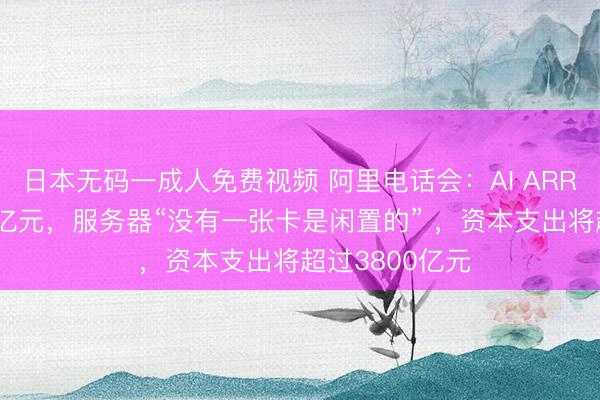 日本无码一成人免费视频 阿里电话会：AI ARR年底超过300亿元，服务器“没有一张卡是闲置的” ，资本支出将超过3800亿元