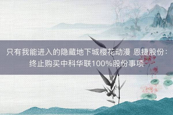 只有我能进入的隐藏地下城樱花动漫 恩捷股份：终止购买中科华联100%股份事项