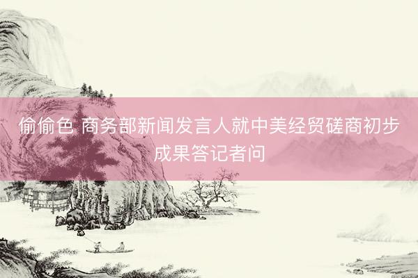 偷偷色 商务部新闻发言人就中美经贸磋商初步成果答记者问