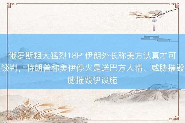 俄罗斯粗大猛烈18P 伊朗外长称美方认真才可能重启谈判，特朗普称美伊停火是送巴方人情、威胁摧毁伊设施
