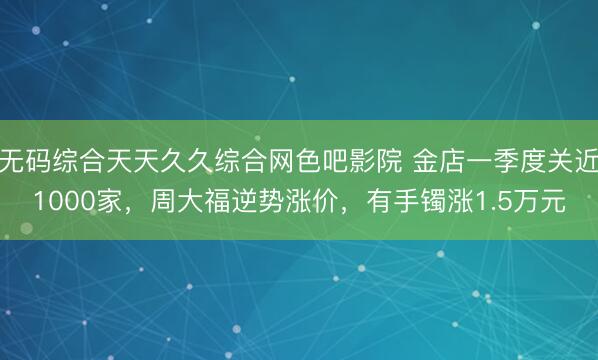 无码综合天天久久综合网色吧影院 金店一季度关近1000家，周大福逆势涨价，有手镯涨1.5万元