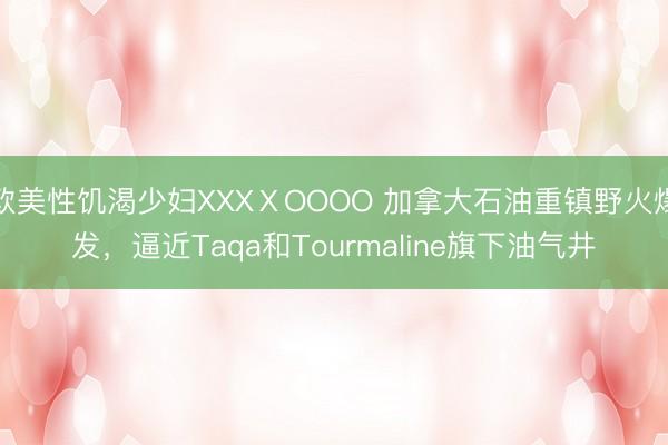 欧美性饥渴少妇XXXⅩOOOO 加拿大石油重镇野火爆发，逼近Taqa和Tourmaline旗下油气井