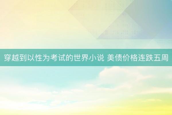 穿越到以性为考试的世界小说 美债价格连跌五周