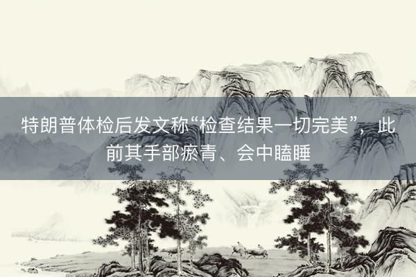 特朗普体检后发文称“检查结果一切完美”，此前其手部瘀青、会中瞌睡