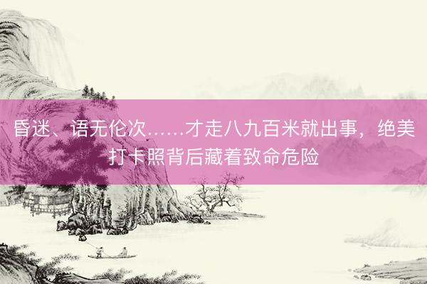 昏迷、语无伦次……才走八九百米就出事，绝美打卡照背后藏着致命危险