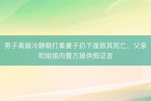 男子离婚冷静期打晕妻子扔下崖致其死亡，父亲和姐姐向警方提供假证言