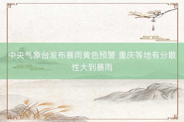 中央气象台发布暴雨黄色预警 重庆等地有分散性大到暴雨