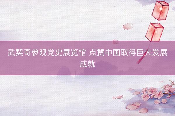 武契奇参观党史展览馆 点赞中国取得巨大发展成就