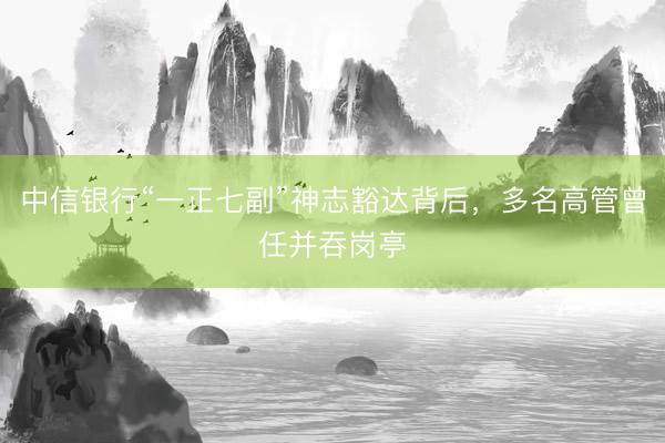 中信银行“一正七副”神志豁达背后,多名高管曾任并吞岗亭