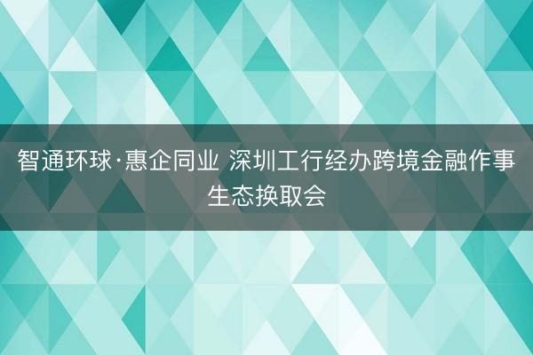 智通环球·惠企同业 深圳工行经办跨境金融作事生态换取会