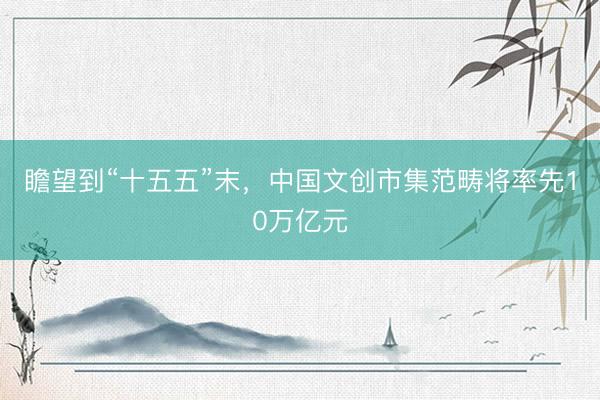 瞻望到“十五五”末,中国文创市集范畴将率先10万亿元