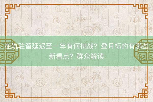 在轨驻留延迟至一年有何挑战？登月标的有哪些新看点？群众解读